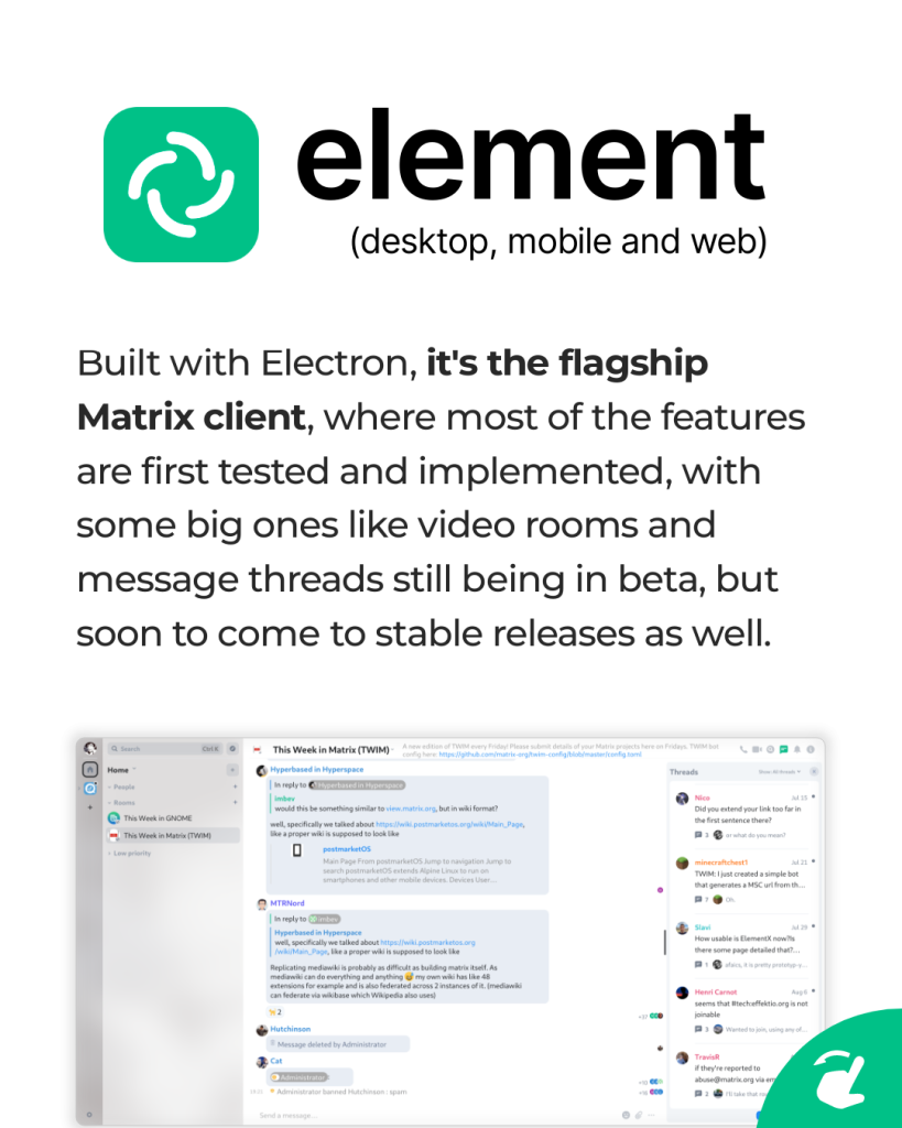 Element (desktop, mobile and web) Built with Electron, it's the flagship Matrix client, where most of the features are first tested and implemented, with some big ones like video rooms and message threads still being in beta, but soon to come to stable releases as well.