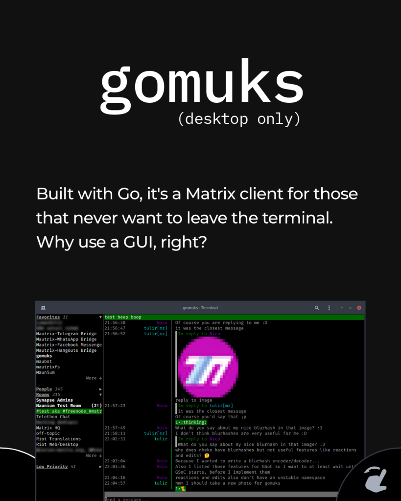 gomuks (desktop only) Built with Go, it's a Matrix client for those that never want to leave the terminal. Why use a GUI, right?
