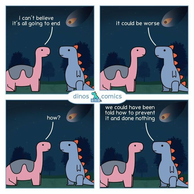 Two dinosaurs are conversing in a four-panel comic. Above them in the sky can be seen the incoming asteroid that will make them extinct.

First panel, one dinosaur says, "I can't believe it's all going to end." Second panel, the other dinosaur says, "It could be worse." Next panel, first dinosaur asks, "How?" Last panel, second dinosaur responds, "We could have been told how to prevent it and done nothing."