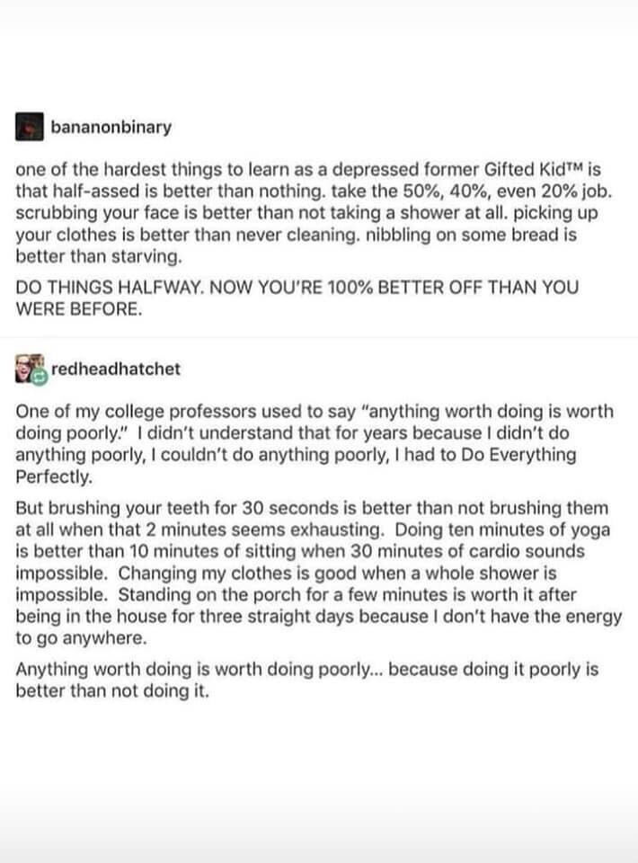 tumblr post by bananonbinary:

one of the hardest things to learn as a depressed former Gifted Kid™ is that half-assed is better than nothing. take the 50%, 40%, even 20% job. scrubbing your face is better than not taking a shower at all. picking up your clothes is better than never cleaning. nibbling on some bread is better than starving.

DO THINGS HALFWAY. NOW YOU'RE 100% BETTER OFF THAN YOU WERE BEFORE.

reply by aredheadhatchet:

One of my college professors used to say “anything worth doing is worth doing poorly.” I didn’t understand that for years because I didn’'t do anything poorly, I couldn’t do anything poorly, I had to Do Everything Perfectly.

But brushing your teeth for 30 seconds is better than not brushing them at all when that 2 minutes seems exhausting. Doing ten minutes of yoga is better than 10 minutes of sitting when 30 minutes of cardio sounds impossible. Changing my clothes is good when a whole shower is impossible. Standing on the porch for a few minutes is worth it after being in the house for three straight days because | don’t have the energy to go anywhere.

Anything worth doing is worth doing poorly... because doing it poorly is better than not doing it. 