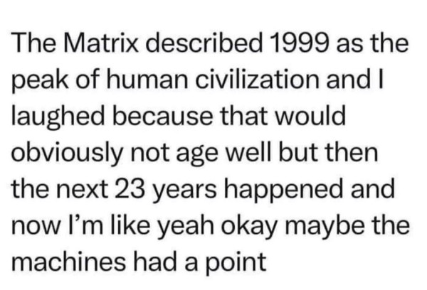 The Matrix described 1999 as the peak of human civilization and I laughed because that would obviously not age well but then the next 23 years happened and now I’m like yeah okay maybe the machines had a point 