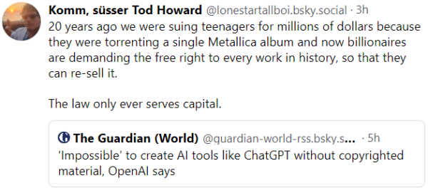 From:
Komm, süsser Tod Howard @lonestartallboi.bsky.social
·
"20 years ago we were suing teenagers for millions of dollars because they were torrenting a single Metallica album and now billionaires are demanding the free right to every work in history, so that they can re-sell it.

The law only ever serves capital."

in response to article in The Guardian: 
" ‘Impossible’ to create AI tools like ChatGPT without copyrighted material, OpenAI says"
